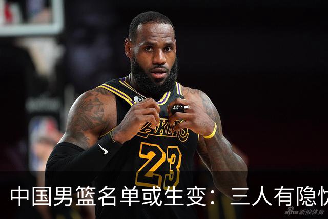中国男篮名单或生变：三人有隐忧，强援有望归队
