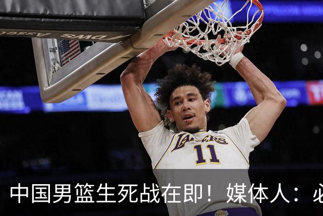 中国男篮生死战在即！媒体人：必须发挥锋线和篮板优势！