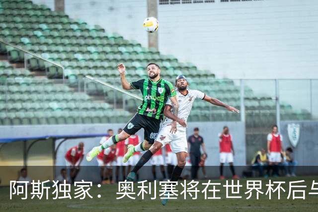 阿斯独家：奥利塞将在世界杯后与拜仁会面，皇马、巴黎等多队有意