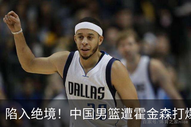 陷入绝境！中国男篮遭霍金森打爆 末轮不胜将无缘世界杯